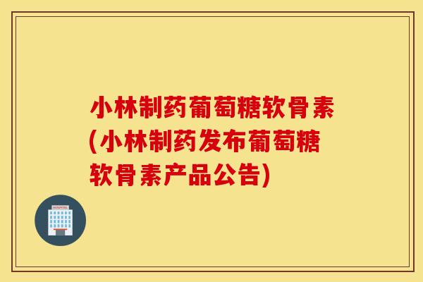 小林制药葡萄糖软骨素(小林制药发布葡萄糖软骨素产品公告)