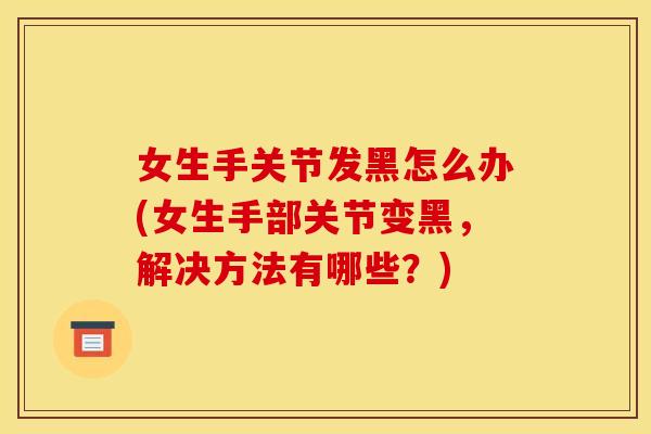 女生手关节发黑怎么办(女生手部关节变黑，解决方法有哪些？)