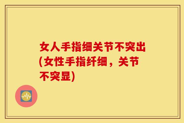 女人手指细关节不突出(女性手指纤细，关节不突显)
