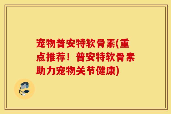 宠物普安特软骨素(重点推荐！普安特软骨素助力宠物关节健康)