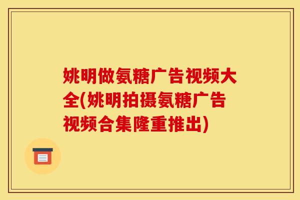 姚明做氨糖广告视频大全(姚明拍摄氨糖广告视频合集隆重推出)