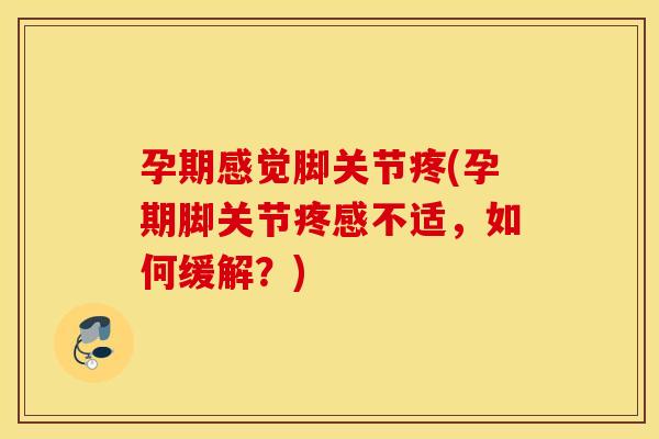 孕期感觉脚关节疼(孕期脚关节疼感不适，如何缓解？)