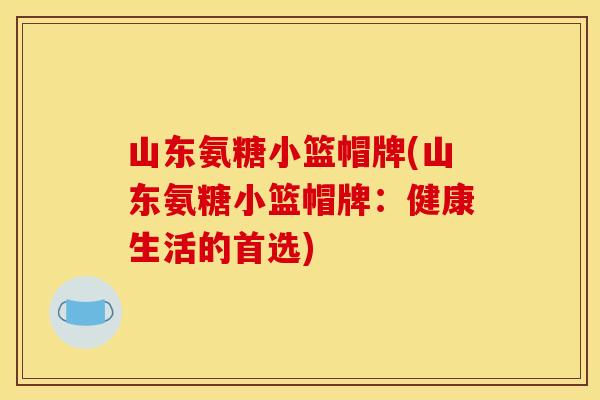 山东氨糖小篮帽牌(山东氨糖小篮帽牌：健康生活的首选)
