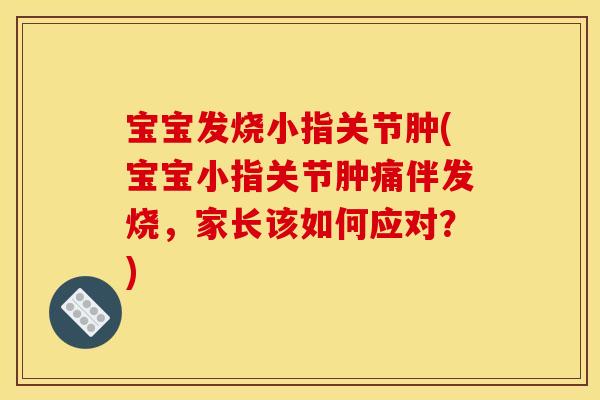 宝宝发烧小指关节肿(宝宝小指关节肿痛伴发烧，家长该如何应对？)