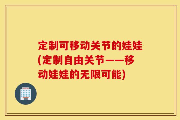定制可移动关节的娃娃(定制自由关节——移动娃娃的无限可能) 定制可移动关节的娃娃(定制自由关节——移动娃娃的无限可能)
