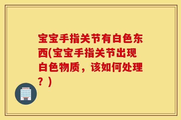 宝宝手指关节有白色东西(宝宝手指关节出现白色物质，该如何处理？)
