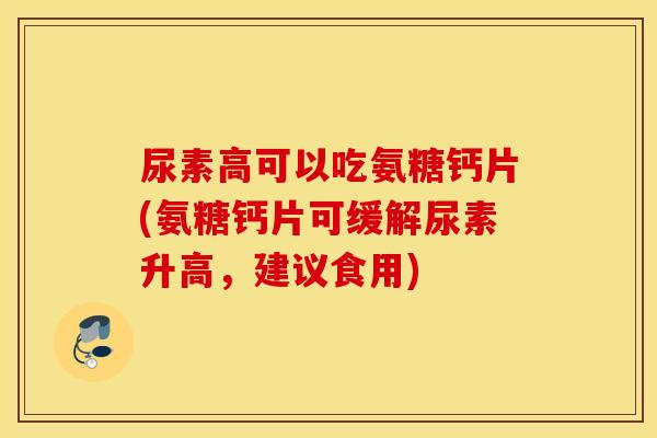 尿素高可以吃氨糖钙片(氨糖钙片可缓解尿素升高，建议食用)