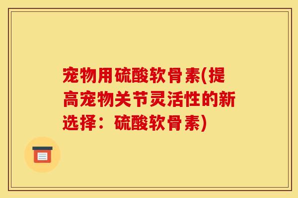 宠物用硫酸软骨素(提高宠物关节灵活性的新选择：硫酸软骨素)