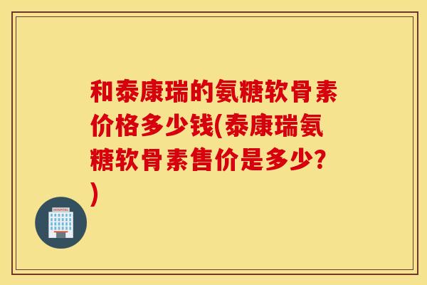 和泰康瑞的氨糖软骨素价格多少钱(泰康瑞氨糖软骨素售价是多少？)