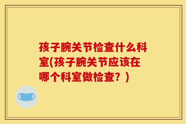 孩子腕关节检查什么科室(孩子腕关节应该在哪个科室做检查？)