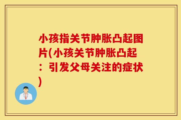 小孩指关节肿胀凸起图片(小孩关节肿胀凸起:引发父母关注的症状) 小孩指关节肿胀凸起图片(小孩关节肿胀凸起:引发父母关注的症状)