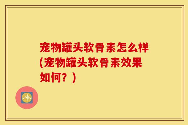 宠物罐头软骨素怎么样(宠物罐头软骨素效果如何?) 宠物罐头软骨素怎么样(宠物罐头软骨素效果如何?)