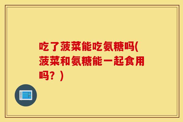 吃了菠菜能吃氨糖吗(菠菜和氨糖能一起食用吗？)