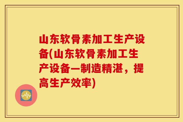 山东软骨素加工生产设备(山东软骨素加工生产设备—制造精湛，提高生产效率)
