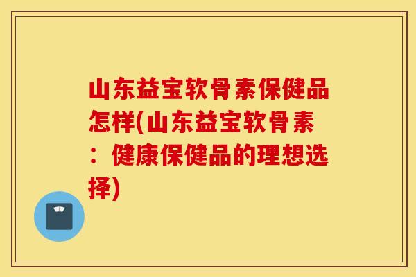 山东益宝软骨素保健品怎样(山东益宝软骨素：健康保健品的理想选择)