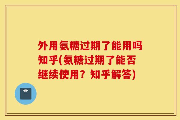 外用氨糖过期了能用吗知乎(氨糖过期了能否继续使用？知乎解答)