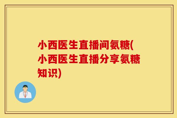 小西医生直播间氨糖(小西医生直播分享氨糖知识)