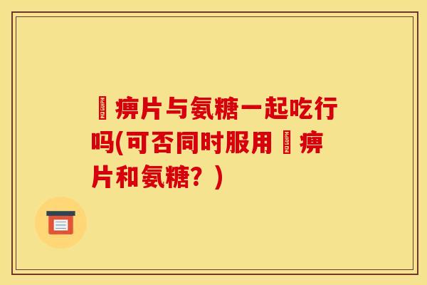 尪痹片与氨糖一起吃行吗(可否同时服用尪痹片和氨糖？)