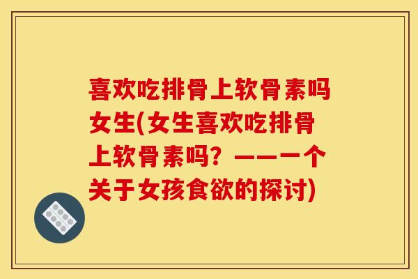 喜欢吃排骨上软骨素吗女生(女生喜欢吃排骨上软骨素吗？——一个关于女孩食欲的探讨)