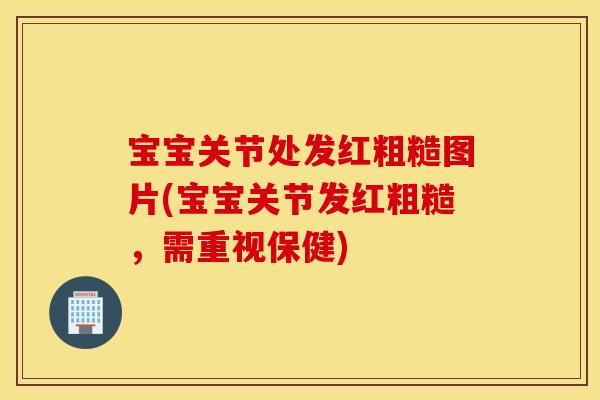 宝宝关节处发红粗糙图片(宝宝关节发红粗糙，需重视保健)