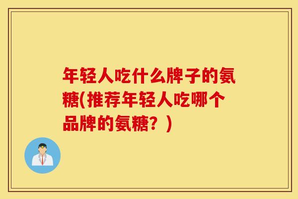 年轻人吃什么牌子的氨糖(推荐年轻人吃哪个品牌的氨糖？)