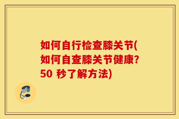 如何自行检查膝关节(如何自查膝关节健康？50 秒了解方法)
