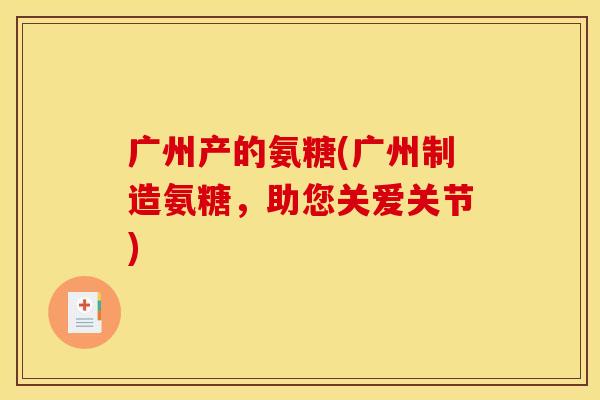 广州产的氨糖(广州制造氨糖，助您关爱关节)