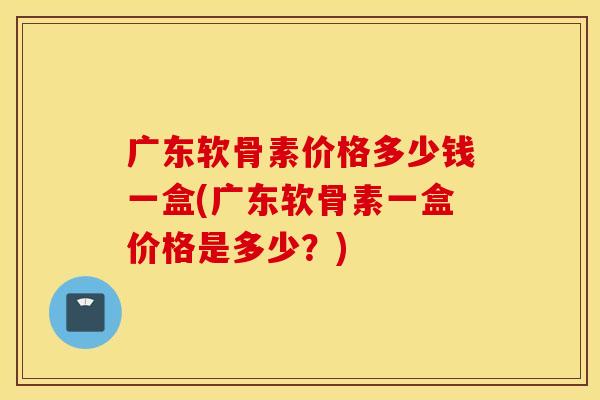 广东软骨素价格多少钱一盒(广东软骨素一盒价格是多少？)