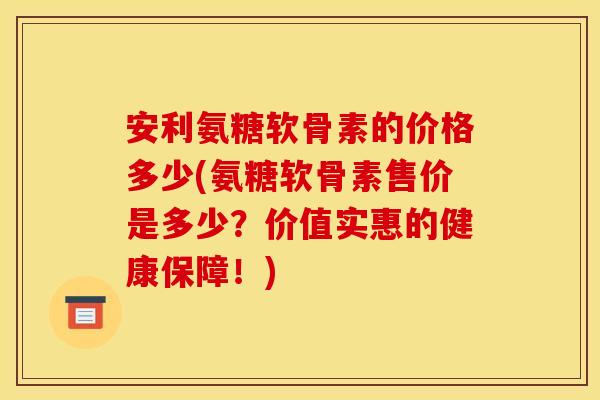 安利氨糖软骨素的价格多少(氨糖软骨素售价是多少？价值实惠的健康保障！)
