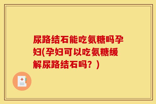 尿路结石能吃氨糖吗孕妇(孕妇可以吃氨糖缓解尿路结石吗？)