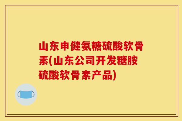 山东申健氨糖硫酸软骨素(山东公司开发糖胺硫酸软骨素产品)