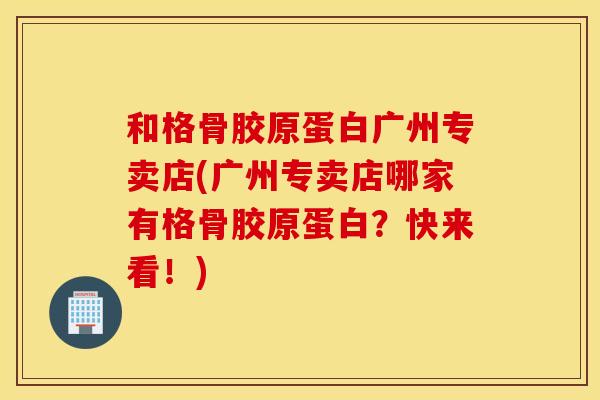 和格骨胶原蛋白广州专卖店(广州专卖店哪家有格骨胶原蛋白？快来看！)