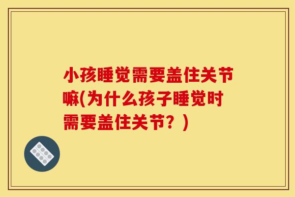 小孩睡觉需要盖住关节嘛(为什么孩子睡觉时需要盖住关节？)