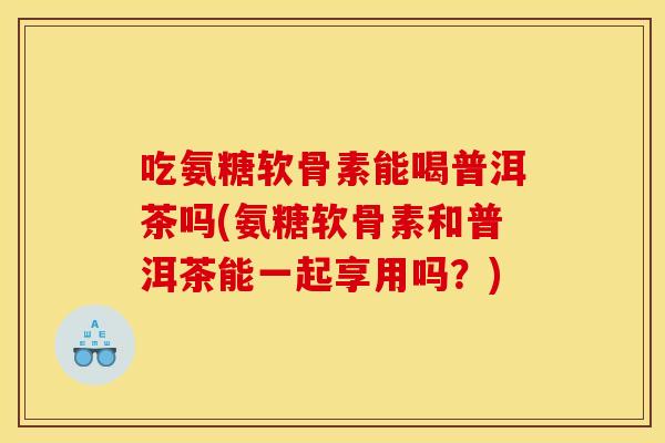 吃氨糖软骨素能喝普洱茶吗(氨糖软骨素和普洱茶能一起享用吗？)