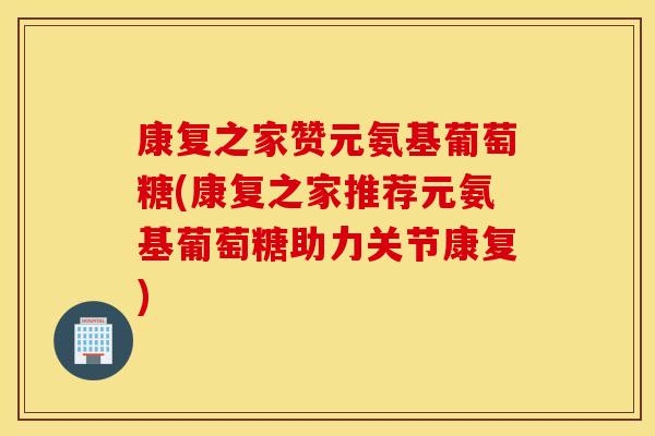 康复之家赞元氨基葡萄糖(康复之家推荐元氨基葡萄糖助力关节康复)