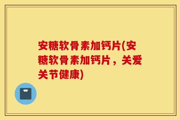 安糖软骨素加钙片(安糖软骨素加钙片，关爱关节健康)