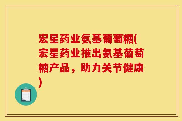 宏星药业氨基葡萄糖(宏星药业推出氨基葡萄糖产品，助力关节健康)