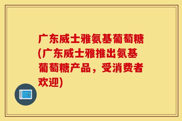 广东威士雅氨基葡萄糖(广东威士雅推出氨基葡萄糖产品，受消费者欢迎)