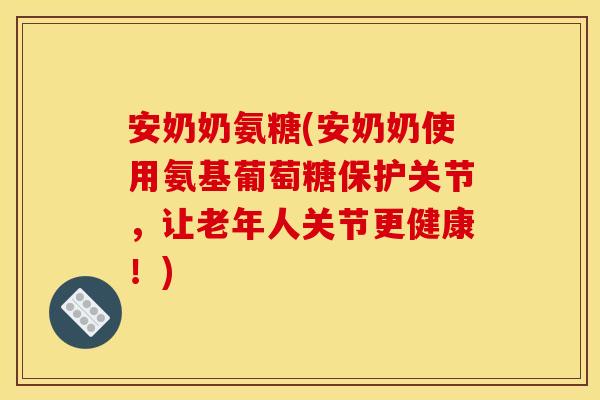 安奶奶氨糖(安奶奶使用氨基葡萄糖保护关节，让老年人关节更健康！)