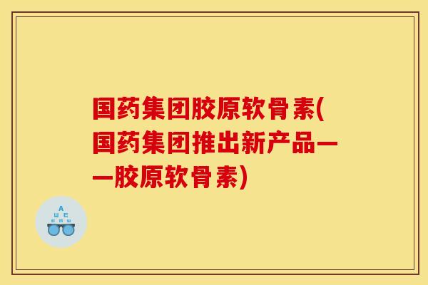 国药集团胶原软骨素(国药集团推出新产品——胶原软骨素)
