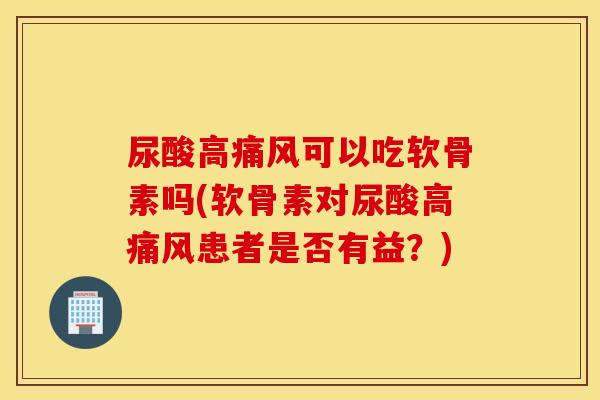 尿酸高痛风可以吃软骨素吗(软骨素对尿酸高痛风患者是否有益？)