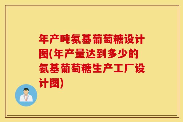 年产吨氨基葡萄糖设计图(年产量达到多少的氨基葡萄糖生产工厂设计图)