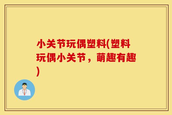小关节玩偶塑料(塑料玩偶小关节，萌趣有趣)