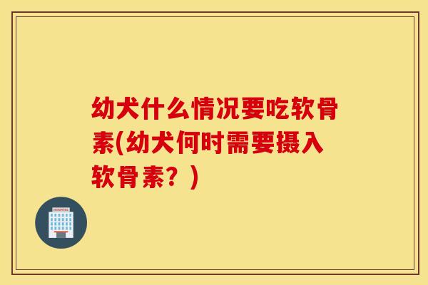 幼犬什么情况要吃软骨素(幼犬何时需要摄入软骨素？)