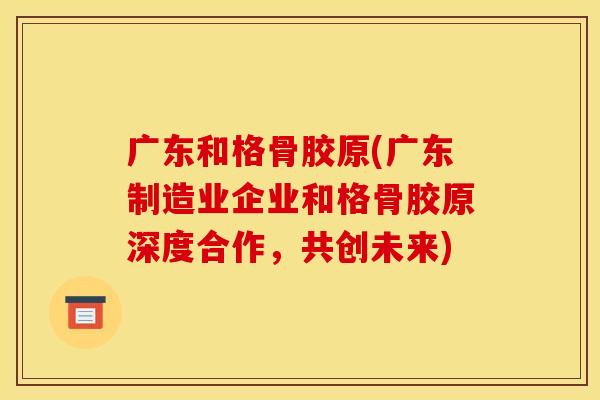 广东和格骨胶原(广东制造业企业和格骨胶原深度合作，共创未来)