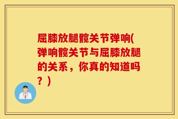 屈膝放腿髋关节弹响(弹响髋关节与屈膝放腿的关系，你真的知道吗？)