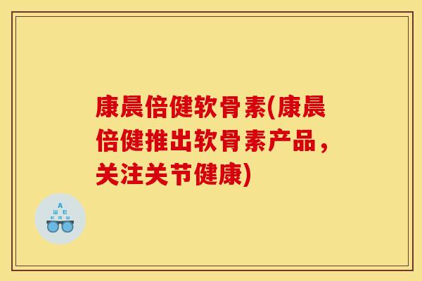 康晨倍健软骨素(康晨倍健推出软骨素产品，关注关节健康)