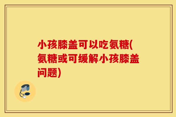 小孩膝盖可以吃氨糖(氨糖或可缓解小孩膝盖问题)