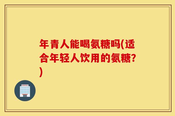 年青人能喝氨糖吗(适合年轻人饮用的氨糖？)
