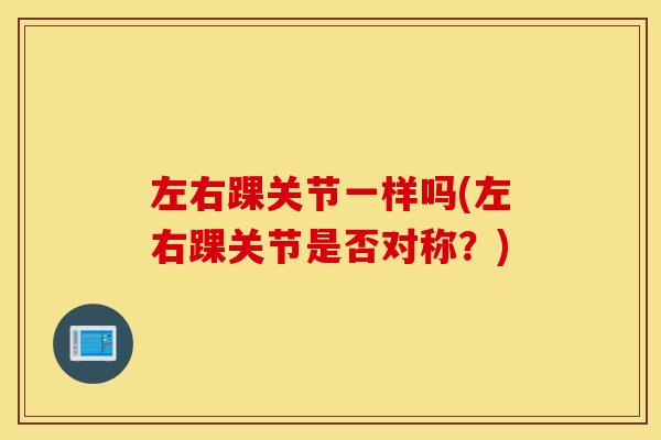 左右踝关节一样吗(左右踝关节是否对称？)